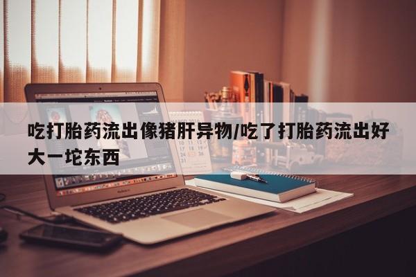堕胎药怎么购买吃打胎药流出像猪肝异物/吃了打胎药流出好大一坨东西