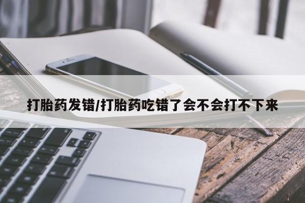 堕胎药怎么购买打胎药发错/打胎药吃错了会不会打不下来