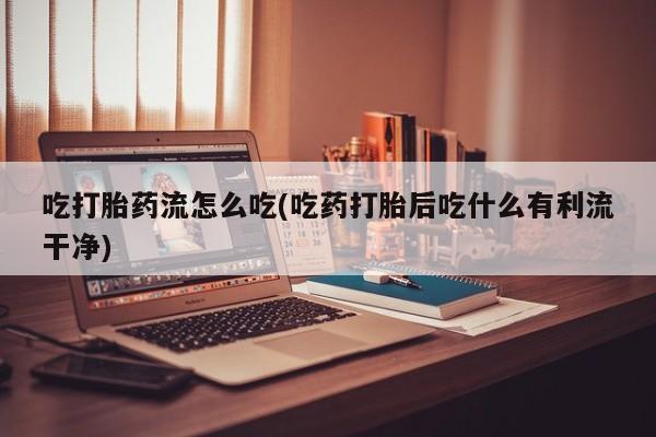 堕胎药怎么购买吃打胎药流怎么吃(吃药打胎后吃什么有利流干净)