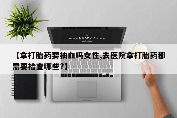 堕胎药怎么购买【拿打胎药要抽血吗女性,去医院拿打胎药都需要检查哪些?】