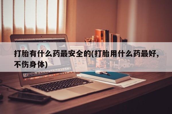 堕胎药怎么购买打胎有什么药最安全的(打胎用什么药最好,不伤身体)