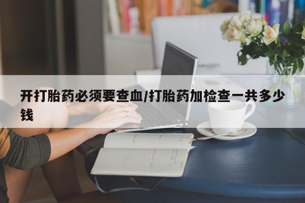 堕胎药怎么购买开打胎药必须要查血/打胎药加检查一共多少钱