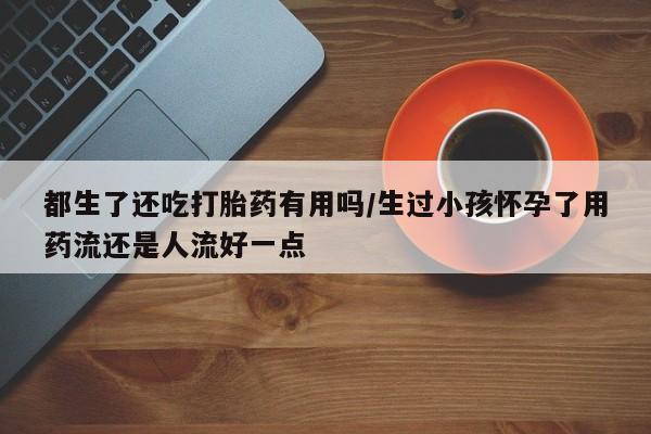 堕胎药怎么购买都生了还吃打胎药有用吗/生过小孩怀孕了用药流还是人流好一点
