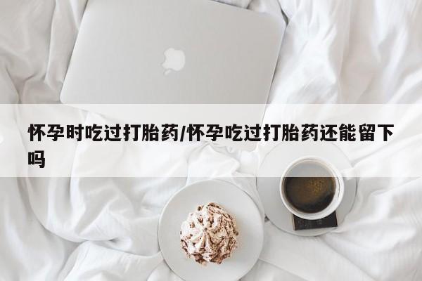堕胎药怎么购买怀孕时吃过打胎药/怀孕吃过打胎药还能留下吗