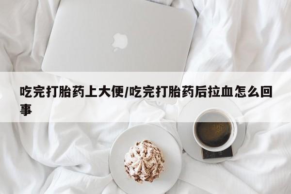 堕胎药怎么购买吃完打胎药上大便/吃完打胎药后拉血怎么回事