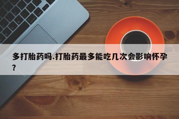 堕胎药怎么购买多打胎药吗.打胎药最多能吃几次会影响怀孕？