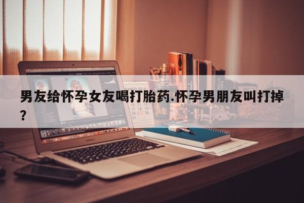 堕胎药怎么购买男友给怀孕女友喝打胎药.怀孕男朋友叫打掉？