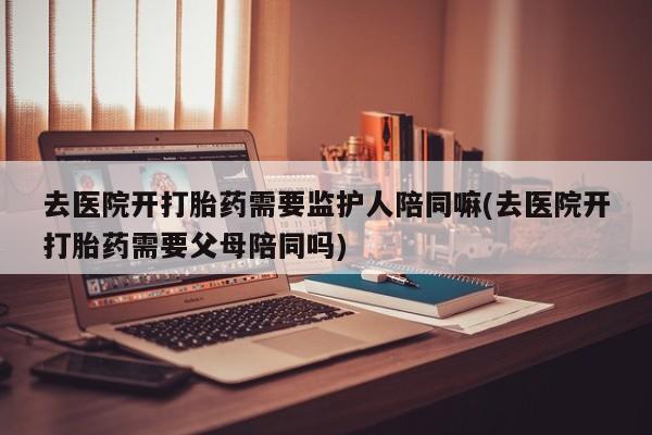 堕胎药怎么购买去医院开打胎药需要监护人陪同嘛(去医院开打胎药需要父母陪同吗)