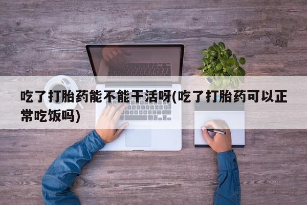 堕胎药怎么购买吃了打胎药能不能干活呀(吃了打胎药可以正常吃饭吗)