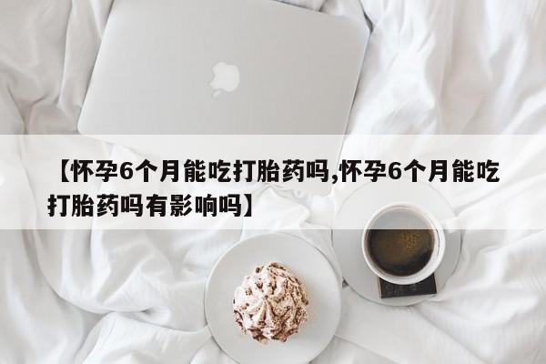 堕胎药怎么购买【怀孕6个月能吃打胎药吗,怀孕6个月能吃打胎药吗有影响吗】