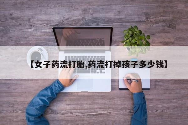 堕胎药怎么购买【女子药流打胎,药流打掉孩子多少钱】