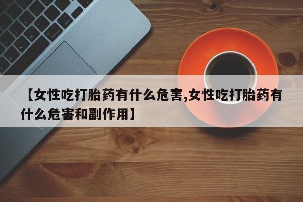 堕胎药怎么购买【女性吃打胎药有什么危害,女性吃打胎药有什么危害和副作用】