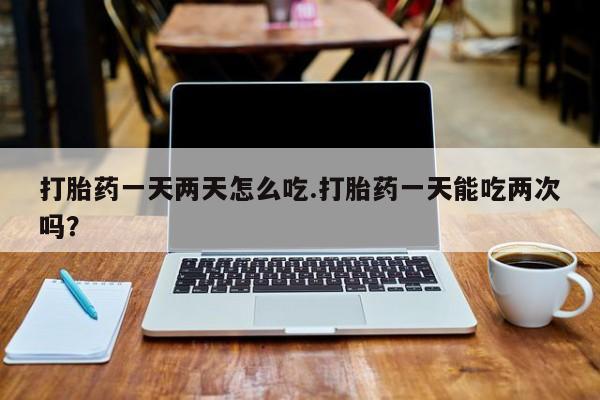 堕胎药怎么购买打胎药一天两天怎么吃.打胎药一天能吃两次吗？