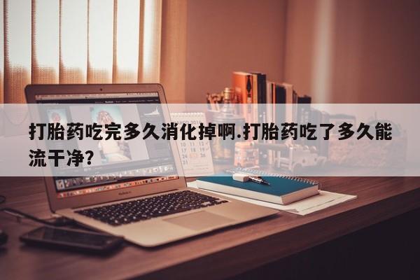堕胎药怎么购买打胎药吃完多久消化掉啊.打胎药吃了多久能流干净？