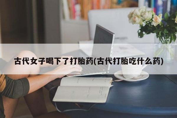 堕胎药怎么购买古代女子喝下了打胎药(古代打胎吃什么药)