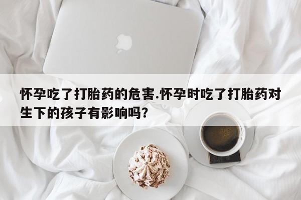 堕胎药怎么购买怀孕吃了打胎药的危害.怀孕时吃了打胎药对生下的孩子有影响吗？