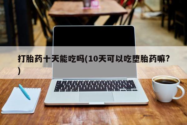 堕胎药怎么购买打胎药十天能吃吗(10天可以吃堕胎药嘛?)