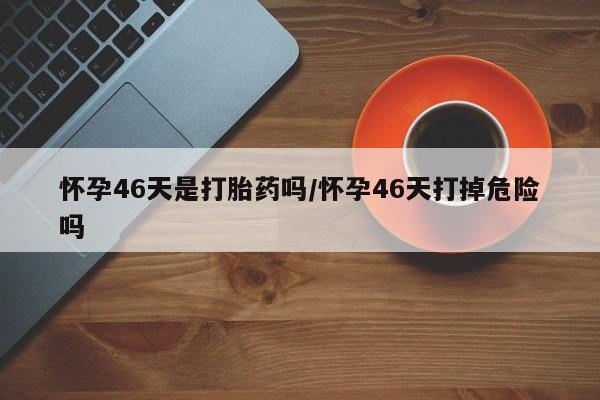 堕胎药怎么购买怀孕46天是打胎药吗/怀孕46天打掉危险吗