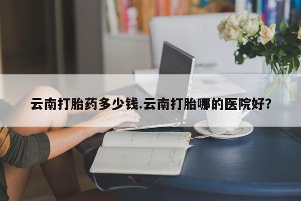 堕胎药怎么购买云南打胎药多少钱.云南打胎哪的医院好?