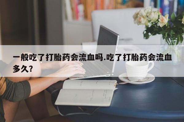 堕胎药怎么购买一般吃了打胎药会流血吗.吃了打胎药会流血多久？