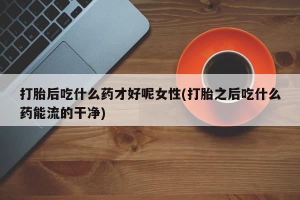 堕胎药怎么购买打胎后吃什么药才好呢女性(打胎之后吃什么药能流的干净)