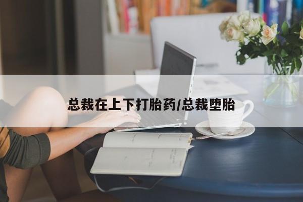 堕胎药怎么购买总裁在上下打胎药/总裁堕胎