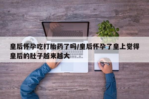 堕胎药怎么购买皇后怀孕吃打胎药了吗/皇后怀孕了皇上觉得皇后的肚子越来越大