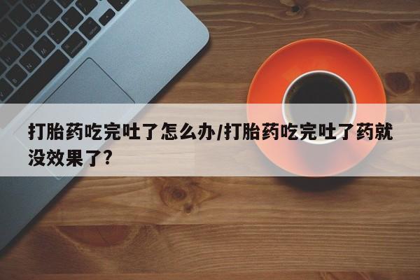 堕胎药怎么购买打胎药吃完吐了怎么办/打胎药吃完吐了药就没效果了?
