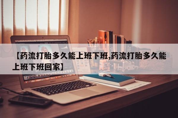 堕胎药怎么购买【药流打胎多久能上班下班,药流打胎多久能上班下班回家】