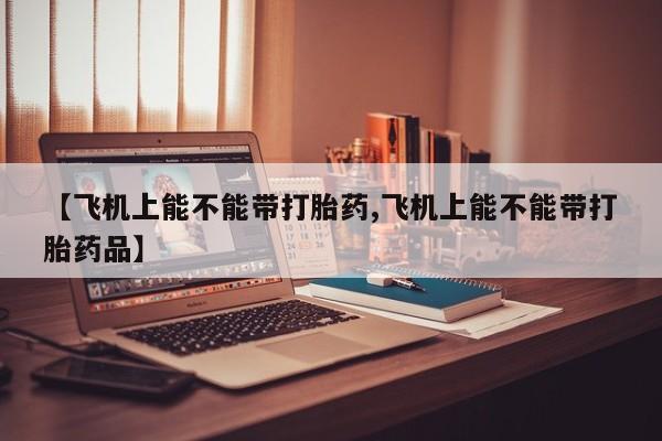 堕胎药怎么购买【飞机上能不能带打胎药,飞机上能不能带打胎药品】