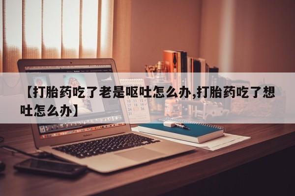 堕胎药怎么购买【打胎药吃了老是呕吐怎么办,打胎药吃了想吐怎么办】