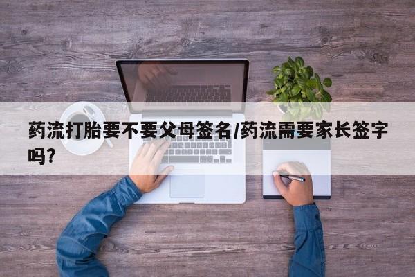 堕胎药怎么购买药流打胎要不要父母签名/药流需要家长签字吗?
