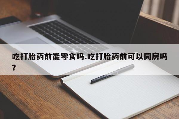堕胎药怎么购买吃打胎药前能零食吗.吃打胎药前可以同房吗？