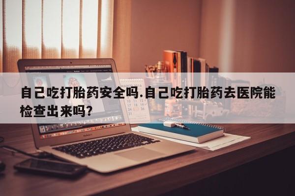 堕胎药怎么购买自己吃打胎药安全吗.自己吃打胎药去医院能检查出来吗？