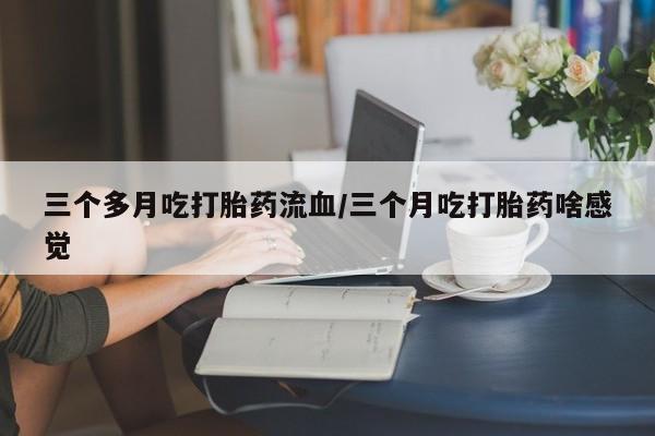 堕胎药怎么购买三个多月吃打胎药流血/三个月吃打胎药啥感觉