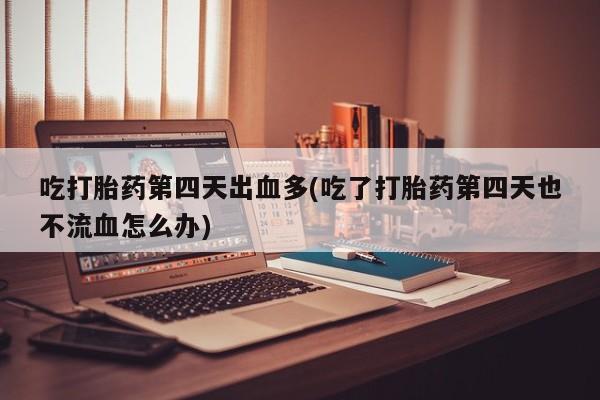 堕胎药怎么购买吃打胎药第四天出血多(吃了打胎药第四天也不流血怎么办)
