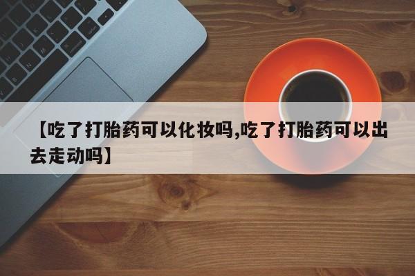 堕胎药怎么购买【吃了打胎药可以化妆吗,吃了打胎药可以出去走动吗】