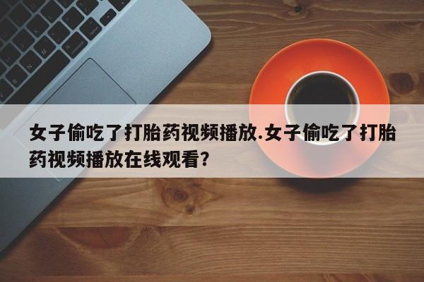 堕胎药怎么购买女子偷吃了打胎药视频播放.女子偷吃了打胎药视频播放在线观看？