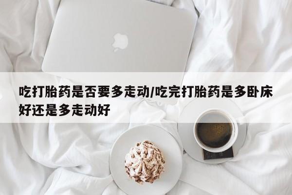 堕胎药怎么购买吃打胎药是否要多走动/吃完打胎药是多卧床好还是多走动好