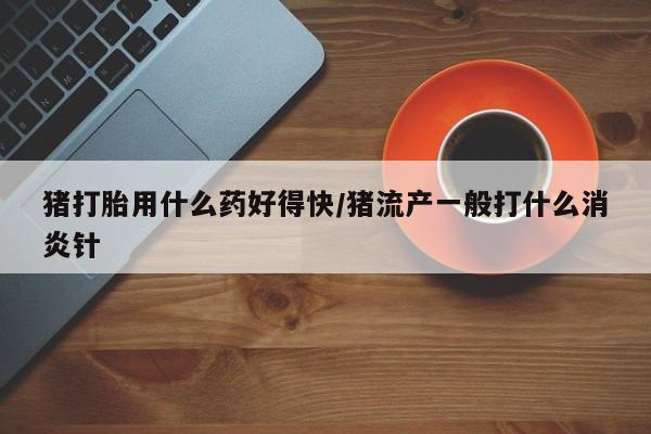 堕胎药怎么购买猪打胎用什么药好得快/猪流产一般打什么消炎针