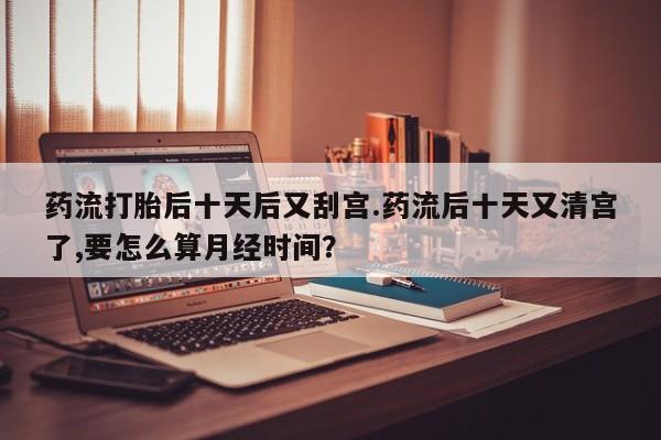 堕胎药怎么购买药流打胎后十天后又刮宫.药流后十天又清宫了,要怎么算月经时间？