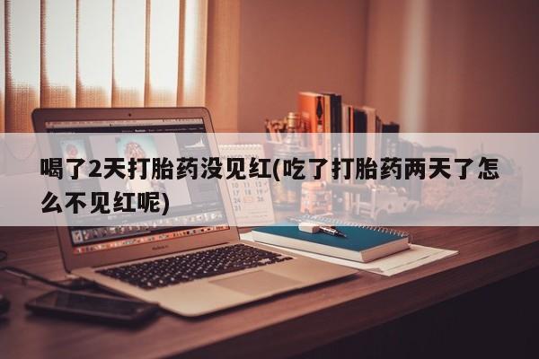 堕胎药怎么购买喝了2天打胎药没见红(吃了打胎药两天了怎么不见红呢)
