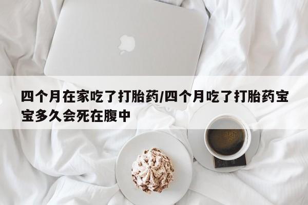 堕胎药怎么购买四个月在家吃了打胎药/四个月吃了打胎药宝宝多久会死在腹中