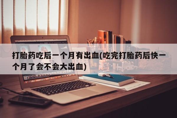 堕胎药怎么购买打胎药吃后一个月有出血(吃完打胎药后快一个月了会不会大出血)