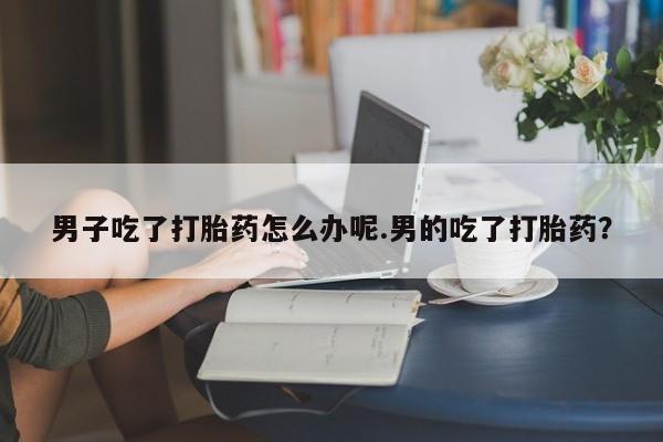 堕胎药怎么购买男子吃了打胎药怎么办呢.男的吃了打胎药？