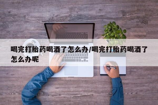 堕胎药怎么购买喝完打胎药喝酒了怎么办/喝完打胎药喝酒了怎么办呢