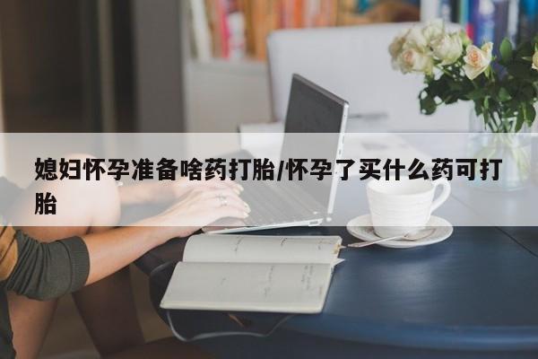堕胎药怎么购买媳妇怀孕准备啥药打胎/怀孕了买什么药可打胎