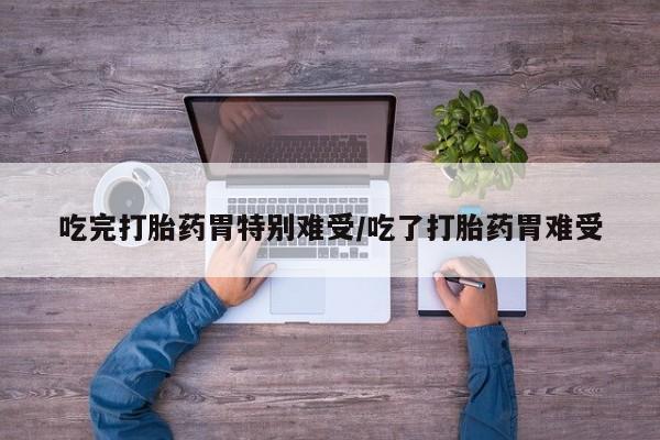 堕胎药怎么购买吃完打胎药胃特别难受/吃了打胎药胃难受