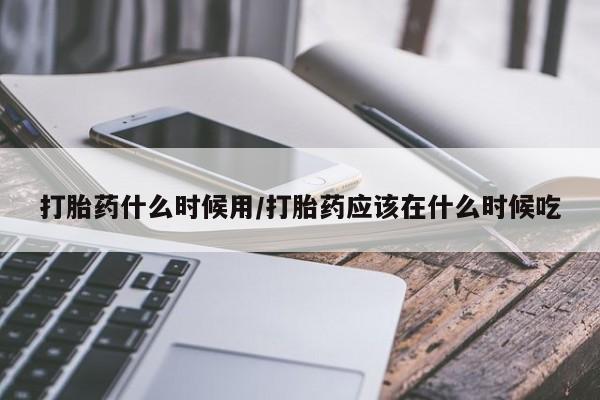 堕胎药怎么购买打胎药什么时候用/打胎药应该在什么时候吃