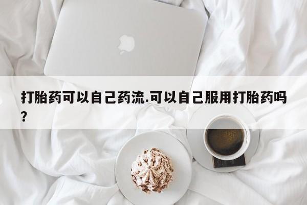 堕胎药怎么购买打胎药可以自己药流.可以自己服用打胎药吗？
